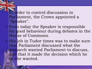 •
In order to control discussion in
Parliament, the Crown appointed a
"Speaker".
• Even today the Speaker is responsible
for good behaviour during debates in the
House of Commons.
• His job in Tudor times was to make sure
that Parliament discussed what the
monarch wanted Parliament to discuss,
and that it made the decision which he
or she wanted.
 