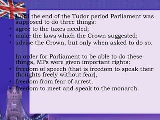 •
Until the end of the Tudor period Parliament was
supposed to do three things:
• agree to the taxes needed;
• make the laws which the Crown suggested;
• advise the Crown, but only when asked to do so.
In order for Parliament to be able to do these
things, MPs were given important rights:
• freedom of speech (that is freedom to speak their
thoughts freely without fear),
• freedom from fear of arrest,
• freedom to meet and speak to the monarch.
 