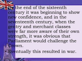 • By the end of the sixteenth
century it was beginning to show
new confidence, and in the
seventeenth century, when the
gentry and merchant classes
were far more aware of their own
strength, it was obvious that
Parliament would challenge the
Crown.
• Eventually this resulted in war.
 
