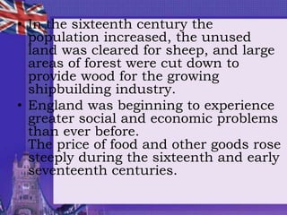 • In the sixteenth century the
population increased, the unused
land was cleared for sheep, and large
areas of forest were cut down to
provide wood for the growing
shipbuilding industry.
• England was beginning to experience
greater social and economic problems
than ever before.
The price of food and other goods rose
steeply during the sixteenth and early
seventeenth centuries.
 