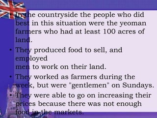 • In the countryside the people who did
best in this situation were the yeoman
farmers who had at least 100 acres of
land.
• They produced food to sell, and
employed
men to work on their land.
• They worked as farmers during the
week, but were "gentlemen" on Sundays.
• They were able to go on increasing their
prices because there was not enough
food in the markets.
 