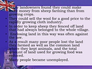 • Many landowners found they could make
more money from sheep farming than from
growing crops.
• They could sell the wool for a good price to the
rapidly growing cloth industry.
• In order to keep sheep they fenced off land
that had always belonged to the whole village.
• Enclosing land in this way was often against
the law.
• As a result many poor people lost the land
they farmed as well as the common land
where they kept animals, and the total
amount of land used for growing food was
reduced.
• Many people became unemployed.
 
