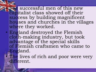 • The successful men of this new
capitalist class showed off their
success by building magnificent
houses and churches in the villages
where they worked.
• England destroyed the Flemish
cloth-making industry, but took
advantage of the special skills
of Flemish craftsmen who came to
England.
• The lives of rich and poor were very
different.
 