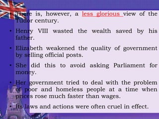 • There is, however, a less glorious view of the
Tudor century.
• Henry VIII wasted the wealth saved by his
father.
• Elizabeth weakened the quality of government
by selling official posts.
• She did this to avoid asking Parliament for
money.
• Her government tried to deal with the problem
of poor and homeless people at a time when
prices rose much faster than wages.
• Its laws and actions were often cruel in effect.
 