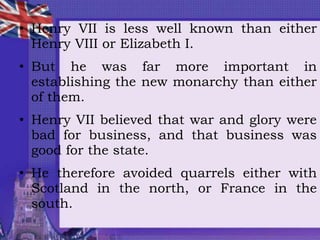 • Henry VII is less well known than either
Henry VIII or Elizabeth I.
• But he was far more important in
establishing the new monarchy than either
of them.
• Henry VII believed that war and glory were
bad for business, and that business was
good for the state.
• He therefore avoided quarrels either with
Scotland in the north, or France in the
south.
 