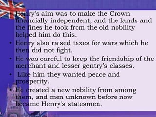 • Henry's aim was to make the Crown
financially independent, and the lands and
the fines he took from the old nobility
helped him do this.
• Henry also raised taxes for wars which he
then did not fight.
• He was careful to keep the friendship of the
merchant and lesser gentry’s classes.
• Like him they wanted peace and
prosperity.
• He created a new nobility from among
them, and men unknown before now
became Henry's statesmen.
 