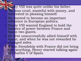 • Henry VIII was quite unlike his father.
• He was cruel, wasteful with money, and
interested in pleasing himself.
• He wanted to become an important
influence in European politics.
• Henry VIII wanted England to hold the
balance of power between France and
Spain two giants.
• He first unsuccessfully allied himself with
Spain, and when he was not rewarded he
changed sides.
• When friendship with France did not bring
him anything, Henry started talking again
to Charles V of Spain.
 