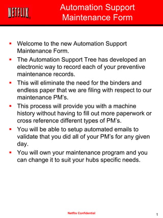 Netflix Confidential
Automation Support
Maintenance Form
 Welcome to the new Automation Support
Maintenance Form.
 The Automation Support Tree has developed an
electronic way to record each of your preventive
maintenance records.
 This will eliminate the need for the binders and
endless paper that we are filing with respect to our
maintenance PM’s.
 This process will provide you with a machine
history without having to fill out more paperwork or
cross reference different types of PM’s.
 You will be able to setup automated emails to
validate that you did all of your PM’s for any given
day.
 You will own your maintenance program and you
can change it to suit your hubs specific needs.
1
 