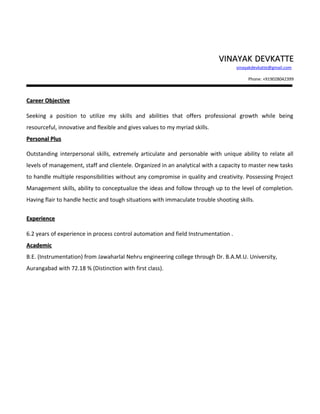 VVIINNAAYYAAKK DDEEVVKKAATTTTEE 
vinayakdevkatte@gmail.com 
Phone: +919028042399 
CCaarreeeerr OObbjjeeccttiivvee 
Seeking a position to utilize my skills and abilities that offers professional growth while being 
resourceful, innovative and flexible and gives values to my myriad skills. 
PPeerrssoonnaall PPlluuss 
Outstanding interpersonal skills, extremely articulate and personable with unique ability to relate all 
levels of management, staff and clientele. Organized in an analytical with a capacity to master new tasks 
to handle multiple responsibilities without any compromise in quality and creativity. Possessing Project 
Management skills, ability to conceptualize the ideas and follow through up to the level of completion. 
Having flair to handle hectic and tough situations with immaculate trouble shooting skills. 
EExxppeerriieennccee 
6.2 years of experience in process control automation and field Instrumentation . 
AAccaaddeemmiicc 
B.E. (Instrumentation) from Jawaharlal Nehru engineering college through Dr. B.A.M.U. University, 
Aurangabad with 72.18 % (Distinction with first class). 
 