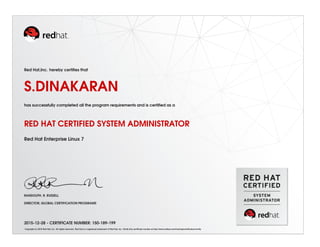 Red Hat,Inc. hereby certiﬁes that
S.DINAKARAN
has successfully completed all the program requirements and is certiﬁed as a
RED HAT CERTIFIED SYSTEM ADMINISTRATOR
Red Hat Enterprise Linux 7
RANDOLPH. R. RUSSELL
DIRECTOR, GLOBAL CERTIFICATION PROGRAMS
2015-12-28 - CERTIFICATE NUMBER: 150-189-199
Copyright (c) 2010 Red Hat, Inc. All rights reserved. Red Hat is a registered trademark of Red Hat, Inc. Verify this certiﬁcate number at http://www.redhat.com/training/certiﬁcation/verify
 