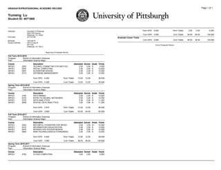 GRADUATE/PROFESSIONAL ACADEMIC RECORD Page 1 of 1
Yumeng Lu
Student ID: 4071869
Institution: University of Pittsburgh
4200 Fifth Avenue
Pittsburgh, PA 15260
Print Date: 2017/01/09
Birthdate: 1991/08/15
Student Address: 230 N Craig St
APT 402
Pittsburgh, PA 15213
Beginning of Graduate Record
Fall Term 2015-2016
Program: School of Information Sciences
Plan: Information Science Major
Course Description Attempted Earned Grade Points
INFSCI 2205 TECHNCL COMNCTNS FOR INFO SCI 3.00 3.00 S 0.000
INFSCI 2430 SOCIAL COMPUTING 3.00 3.00 A 12.000
INFSCI 2591 ALGORITHM DESIGN 3.00 3.00 A 12.000
INFSCI 2710 DATABASE MANAGEMENT 3.00 3.00 A 12.000
Term GPA: 4.000 Term Totals: 12.00 12.00 36.000
Cum GPA: 4.000 Cum Totals: 12.00 12.00 36.000
Spring Term 2015-2016
Program: School of Information Sciences
Plan: Information Science Major
Course Description Attempted Earned Grade Points
INFSCI 2160 DATA MINING 3.00 3.00 A 12.000
INFSCI 2410 INTRO TO NEURAL NETWORKS 3.00 3.00 A 12.000
INFSCI 2725 DATA ANALYTICS 3.00 3.00 A- 11.250
INFSCI 2809 SPATIAL DATA ANALYTICS 3.00 3.00 A- 11.250
Term GPA: 3.875 Term Totals: 12.00 12.00 46.500
Cum GPA: 3.929 Cum Totals: 24.00 24.00 82.500
Fall Term 2016-2017
Program: School of Information Sciences
Plan: Information Science Major
Course Description Attempted Earned Grade Points
INFSCI 2020 MATHMTCL FOUNDTNS FOR INFSCI 3.00 3.00 A+ 12.000
INFSCI 2415 INFORMATION VISUALIZATION 3.00 3.00 A 12.000
INFSCI 2470 INTERACTIVE SYSTEM DESIGN 3.00 3.00 A 12.000
INFSCI 2560 WEB TECHNOLOGIES & STANDARDS 3.00 3.00 A 12.000
Term GPA: 4.000 Term Totals: 12.00 12.00 48.000
Cum GPA: 3.955 Cum Totals: 36.00 36.00 130.500
Spring Term 2016-2017
Program: School of Information Sciences
Plan: Information Science Major
Course Description Attempted Earned Grade Points
INFSCI 2750 CLOUD COMPUTING 3.00 0.00 0.000
Term GPA: 0.000 Term Totals: 3.00 0.00 0.000
Cum GPA: 3.955 Cum Totals: 36.00 36.00 130.500
Graduate Career Totals
Cum GPA: 3.955 Cum Totals: 36.00 36.00 130.500
End of Graduate Record
 