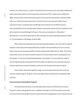 example,one studyusedapre- andpost-interventiontoexaminehow service learningbenefitedtwo6th
grade classesof 20 students,eachcomparedtoa control classof 20 6th
graders (Lakin,& Mahoney,
2006). Theyfoundthat studentswhoparticipatedinthe service learningreported increasedempathy
(effectsize=.20) andincreasedintenttobe involvedinfuture communityaction(effectsize not
reported) Similarly,astudythatobserved 200 highschool studentsfrom10 differentschools
demonstrated thatservice learningprojectsthatwere reportedbystudentstohave included theirvoice
were relatedto increased feelingsof efficacy (r=.34),personal competency (r=.49),political
attentiveness (r=.37),andsocial attitudes (r=.39),includingmore positive attitudestowardsthe elderly
(r=.17) and disabled (r=.25) (Morgan,& Streb,2001).
Otherstudieshave observed servicelearningingraduate programs.One suchstudy included 54
thirdyear studentphysical therapists(SPTs) whoenrolledin a10 weekprofessional issuescourse to
observe how service learningcouldaffectstudents’professionalism (Wise,&Yuen,2013). The firstfive
weeksof thiscourse consistedof standardclassroominstructionandthe lastfive onpreparationand
participationin“Community-basedHealthEducation”presentations.Theyfoundthatthe students’
altruismsignificantly decreased withinthe firstfiveweeks,but afterthe service learningcomponent,
showedasignificantincrease frombaseline,asdidscoresforcompassion/caringand integrity.
These studiesindicate thatregardlessof age,servicelearning canbenefitstudentlearning
outcomes.Whetherage tenorage 25, service learninghas been associatedwithincreaseddesirable
outcomes.
Service Learning inUndergraduate Programs
As hasbeendemonstrated, service learninghasbeenshowntobe effective atall levelsof
education,and the undergraduate level isnodifferent.Althoughitisclearthatstudentscan benefit
fromservice learningatanyage,there are several reasonthatundergraduate coursesmaybe seenasan
 