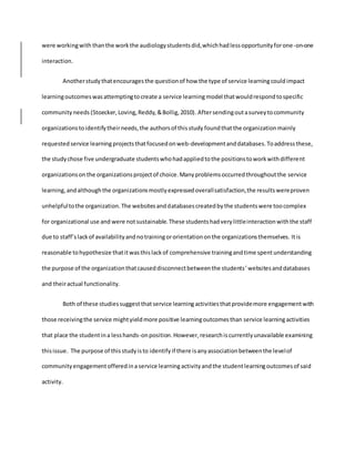 were workingwith thanthe workthe audiologystudentsdid,whichhadlessopportunityforone-on-one
interaction.
Anotherstudythatencouragesthe questionof how the type of service learningcouldimpact
learningoutcomeswas attemptingtocreate a service learningmodel thatwouldrespondtospecific
communityneeds (Stoecker, Loving, Reddy, &Bollig, 2010). Aftersendingoutasurveytocommunity
organizationstoidentifytheirneeds,the authorsof thisstudy foundthatthe organizationmainly
requested service learningprojectsthatfocusedonweb-developmentanddatabases.Toaddressthese,
the studychose five undergraduate studentswhohadappliedtothe positionstoworkwithdifferent
organizationsonthe organizationsprojectof choice.Manyproblemsoccurredthroughoutthe service
learning,andalthoughthe organizationsmostlyexpressedoverallsatisfaction,the resultswereproven
unhelpfultothe organization.The websitesanddatabasescreatedbythe studentswere toocomplex
for organizational use and were notsustainable.These studentshadverylittleinteractionwiththe staff
due to staff’slackof availabilityandnotrainingororientationonthe organizationsthemselves. Itis
reasonable tohypothesize thatitwasthislackof comprehensive trainingandtime spentunderstanding
the purpose of the organizationthatcauseddisconnectbetweenthe students’websitesanddatabases
and theiractual functionality.
Both of these studiessuggestthat service learningactivitiesthatprovidemore engagementwith
those receivingthe service mightyieldmore positive learningoutcomesthan service learningactivities
that place the studentina lesshands-onposition. However,researchiscurrentlyunavailable examining
thisissue. The purpose of thisstudyisto identifyif there isanyassociationbetweenthe levelof
communityengagementofferedina service learningactivityandthe studentlearningoutcomesof said
activity.
 
