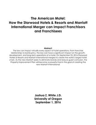 The American Motel:
How the Starwood Hotels & Resorts and Marriott
International Merger can Impact Franchisors
and Franchisees
Abstract:
The law can impact virtually every aspect of hotel operations. From franchise
relationships to bankruptcy, the law can have a significant impact on the growth,
development, and long-term operations of a hotel. On September 23, 2016 Starwood
Hotels & Resorts and Marriott International merged to create the world’s largest hotel
chain. As the new Marriott seeks to eliminate brands and reduce guest confusion, the
Property Improvement Plan will become a powerful tool in the goal of creating the
new Marriott International.
Joshua Z. White J.D.
University of Oregon
September 1, 2016
 