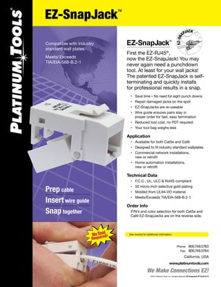 EZ-SnapJack
First the EZ-RJ45®
,
now the EZ-SnapJack! You may
never again need a punchdown
tool. At least for your wall jacks!
The patented EZ-SnapJack is self-
terminating and quickly installs
for professional results in a snap.
	 •	 Save time – No need for eight punch downs
	 •	 Repair damaged jacks on the spot
	 •	 EZ-SnapJacks are re-useable
	 •	 Wire guide ensures pairs stay in
		 proper order for fast, easy termination
	 •	 Reduced tool cost, no PDT required
	 •	 Your tool bag weighs less
Application
	 •	 Available for both Cat5e and Cat6
	 •	 Designed to fit industry standard wallplates
	 •	 Commercial network installations,
	 	 new or retrofit
	 •	 Home automation installations,
	 	 new or retrofit
Technical Data
	 •	 F.C.C., UL, ULC & RoHS compliant
	 •	 50 micro-inch selective gold plating
	 •	 Molded from UL94-VO material
	 •	 Meets/Exceeds TIA/EIA-568-B.2-1
Order Info
	 	P/N’s and color selection for both Cat5e and 		
	 	Cat6 EZ-SnapJacks are on the reverse side.
TM
See reverse for additional information.
Compatible with industry
standard wall plates.
Meets/Exceeds
TIA/EIA-568-B.2-1
Prep cable
Insert wire guide
Snap together
We Make Connections EZ!
California, USA
www.platinumtools.com
	Phone:	 800.749.5783
	 Fax:	 800.749.5784
©2015 Platinum Tools, Inc. All rights reserved. EZ-SnapJack PF RevG 9/15
EZ-SnapJack
TM
 