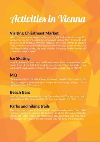 Activities in Vienna
Visiting Christmast Market
When you spend your winter in Vienna, you will realise that from mid No-
vember on, the Advent season descends upon Vienna. Then it’s time to visit
at least one of famaous christmas markets. There the aromas of candied
fruits, cotton candy and other specialities like Christmas punch and roasted
chestnuts wafting around the small wooden Christmas Market stands still
retain their magical power.
Ice Skating
Ice rink between Konzerthaus and Hotel Intercontinental also the famaous
one in front of city hall! It is possible to rent skate. There are stalls to get
warm drinks and snacks. From end of October to beginning of March!
MQ
Museumquartier is not only popular in summer. In winter it is as well a nice
place to hang out: stalls with food and punch, ice skating, curling, … From
mid-November till Christmas.
Beach Bars
Have a cocktail in hand and put your feet in the sand! The are some beach
bars in vienna, Hermann standbar, Tel Aviv, and Sand in the City!
Parks and hiking trails
There are many parks in Vienna which can be easily reached by public
transport. Students especially like to hang out at the Donauinsel (Danube
island), the Prater woods, the recreational area Laaerberg (Laa mountain),
the Stadtpark (city park), the Rathauspark (city hall park) and Burggarten.
 