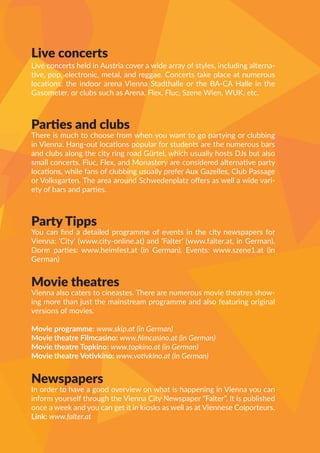 Live concerts
Live concerts held in Austria cover a wide array of styles, including alterna-
tive, pop, electronic, metal, and reggae. Concerts take place at numerous
locations: the indoor arena Vienna Stadthalle or the BA-CA Halle in the
Gasometer, or clubs such as Arena, Flex, Fluc, Szene Wien, WUK, etc.
Parties and clubs
There is much to choose from when you want to go partying or clubbing
in Vienna. Hang-out locations popular for students are the numerous bars
and clubs along the city ring road Gürtel, which usually hosts DJs but also
small concerts. Fluc, Flex, and Monastery are considered alternative party
locations, while fans of clubbing usually prefer Aux Gazelles, Club Passage
or Volksgarten. The area around Schwedenplatz offers as well a wide vari-
ety of bars and parties.
Party Tipps
You can find a detailed programme of events in the city newspapers for
Vienna: ‘City’ (www.city-online.at) and ‘Falter’ (www.falter.at, in German).
Dorm parties: www.heimfest.at (in German). Events: www.szene1.at (in
German)
Movie theatres
Vienna also caters to cineastes. There are numerous movie theatres show-
ing more than just the mainstream programme and also featuring original
versions of movies.
Movie programme: www.skip.at (in German)
Movie theatre Filmcasino: www.filmcasino.at (in German)
Movie theatre Topkino: www.topkino.at (in German)
Movie theatre Votivkino: www.votivkino.at (in German)
Newspapers
In order to have a good overview on what is happening in Vienna you can
inform yourself through the Vienna City Newspaper “Falter”. It is published
once a week and you can get it in kiosks as well as at Viennese Colporteurs.
Link: www.falter.at
 