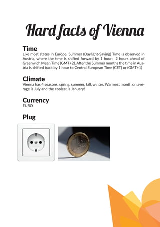 Time
Like most states in Europe, Summer (Daylight-Saving) Time is observed in
Austria, where the time is shifted forward by 1 hour; 2 hours ahead of
Greenwich Mean Time (GMT+2). After the Summer months the time in Aus-
tria is shifted back by 1 hour to Central European Time (CET) or (GMT+1)
Climate
Vienna has 4 seasons, spring, summer, fall, winter. Warmest month on ave-
rage is July and the coolest is January!
Currency
EURO
Plug
Hard facts of Vienna
 
