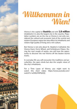 Willkommen in
Wien!
Vienna is the capital of Austria and with 1.8 million
inhabitants it is also the largest city in the country. Popu-
lation numbers are on the rise as Vienna is not only con-
sidered the cultural and economic hub of the central and
eastern European region but also offers its inhabitants and
visitors high quality of living and a rich culture.
But Vienna is not only about St. Stephen’s Cathedral, the
Vienna Giant, Ferris Wheel, and Schönbrunn Palace. Du-
ring the next couple of weeks, you will have the oppor-
tunity to discover the real Vienna off the beaten tourist
tracks.
In everyday life you will encounter the traditions and pe-
culiarities, the open minds but also the sceptic views of
the city’s inhabitants.
For a Time Lapse of Vienna, you might want to
watch this short video: https://www.youtube.com/
watch?v=wOAtrHW9pGQ
 