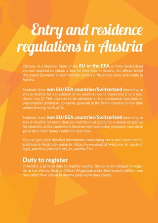 Citizens of a Member State of the EU or the EEA or from Switzerland
are not required to obtain a visa for their stay in Austria. An official travel
document (passport and/or identity card) is sufficient to enter and reside in
Austria.
Students from non EU/EEA countries/Switzerland intending to
stay in Austria for a maximum of six months need a travel visa C or a resi-
dence visa D. This visa has to be obtained at the competent Austrian re-
presentation (embassy, consulate general) in the home country in due time
before leaving for Austria.
Students from non EU/EEA countries/Switzerland intending to
stay in Austria for more than six months must apply for a residence permit
for students at the competent Austrian representation (embassy, consulate
general) in their home country in due time.
You can get more detailed information concerning entry and residence re-
gulations in Austria by going to: https://www.oead.at/welcome_to_austria/
legal_practical_issues/entry_to_austria/EN/
Duty to register
In Austria, a general duty to register applies. Students are obliged to regis-
ter at the Vienna District Offices (Magistratisches Bezirksamt) within three
days after their arrival in Vienna (only work days count).
Entry and residence
regulations in Austria
 
