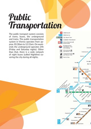 Public
Transportation
The public transport system consists
of trams, buses, the underground
and trains. The public transportation
system in Vienna operates from ap-
prox. 05.30am to 12.15am. On week-
ends the underground operates 24h
(Friday and Saturday nights). Other
than that, there is a wide network
of night buses (called Nightline) co-
vering the city during all nights.
 