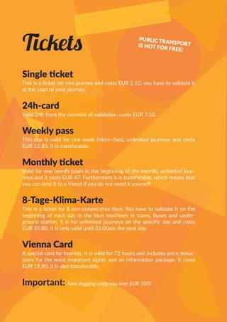 Tickets
Single ticket
This is a ticket for one journey and costs EUR 2.10, you have to validate it
at the start of your journey.
24h-card
Valid 24h from the moment of validation, costs EUR 7.10.
Weekly pass
This one is valid for one week (Mon—Sun), unlimited journeys and costs
EUR 15.80. It is transferable.
Monthly ticket
Valid for one month (start in the beginning of the month), unlimited jour-
neys and it costs EUR 47. Furthermore it is transferable, which means that
you can lend it to a friend if you do not need it yourself.
8-Tage-Klima-Karte
This is a ticket for 8 non-consecutive days. You have to validate it on the
beginning of each day in the blue machines in trams, buses and under-
ground station. It is for unlimited journeys on the specific day and costs
EUR 35.80. It is only valid until 01.00am the next day.
Vienna Card
A special card for tourists. It is valid for 72 hours and includes price reduc-
tions for the most important sights and an information package. It costs
EUR 19,90. It is also transferable.
Important: Fare dogging costs you over EUR 100!
PUBLIC TRANSPORTIS NOT FOR FREE!
 