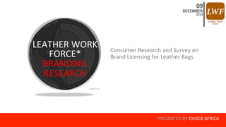 PRESENTED 
BY 
CHUCK 
AFRICA 
LEATHER 
WORK 
FORCE* 
BRANDING 
RESEARCH 
09 
DECEMBER 
2013 
Consumer 
Research 
and 
Survey 
on 
Brand 
Licensing 
for 
Leather 
Bags 
 