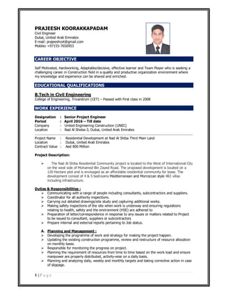 1 | P a g e
PRAJEESH KOORAKKAPADAM
Civil Engineer
Dubai, United Arab Emirates
E-mail: prajeeshcet@gmail.com
Mobile: +97155-7650953
CAREER OBJECTIVE
Self Motivated, Hardworking, Adaptable/decisive, effective learner and Team Player who is seeking a
challenging career in Construction field in a quality and productive organization environment where
my knowledge and experience can be shared and enriched.
EDUCATIONAL QUALIFICATIONS
B.Tech in Civil Engineering
College of Engineering, Trivandrum (CET) – Passed with First class in 2008
WORK EXPERIENCE
Designation : Senior Project Engineer
Period : April 2016 – Till date
Company : United Engineering Construction (UNEC)
Location : Nad Al Sheba-3, Dubai, United Arab Emirates
Project Name : Residential Development at Nad Al Shiba Third Main Land
Location : Dubai, United Arab Emirates
Contract Value : Aed 800 Million
Project Description:
 The Nad Al Shiba Residential Community project is located to the West of International City
on the west side of Mohamed Bin Zayed Road. The proposed development is located on a
120 Hectare plot and is envisaged as an affordable residential community for lease. The
development consist of 4 & 5 bedrooms Mediterranean and Morroccan style 482 villas
including infrastructure.
Duties & Responsibilities :
 Communicating with a range of people including consultants, subcontractors and suppliers.
 Coordinator for all authority inspections.
 Carrying out detailed drawings/site study and capturing additional works.
 Making safety inspections of the site when work is underway and ensuring regulations
relating to health, safety and the environment (HSE) are adhered to
 Preparation of letter/correspondence in response to any issues or matters related to Project
to be issued to consultant, suppliers or subcontractors
 Prepare internal and external reports pertaining to Job status.
A. Planning and Management :
 Developing the programme of work and strategy for making the project happen.
 Updating the existing construction programme, review and restructure of resource allocation
on monthly basis.
 Responsible for monitoring the progress on project.
 Planning the requirement of resources from time to time based on the work load and ensure
manpower are properly distributed, activity-wise on a daily basis.
 Planning and analyzing daily, weekly and monthly targets and taking corrective action in case
of slippage.
 