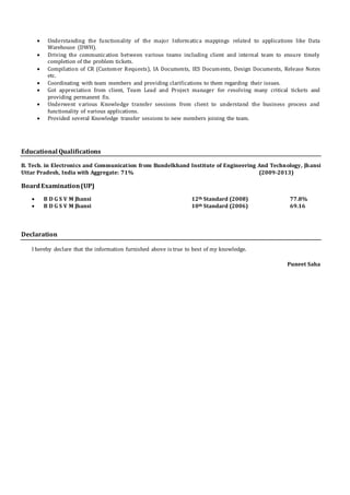  Understanding the functionality of the major Informatica mappings related to applications like Data
Warehouse (DWH).
 Driving the communication between various teams including client and internal team to ensure timely
completion of the problem tickets.
 Compilation of CR (Customer Requests), IA Documents, IES Documents, Design Documents, Release Notes
etc.
 Coordinating with team members and providing clarifications to them regarding their issues.
 Got appreciation from client, Team Lead and Project manager for resolving many critical tickets and
providing permanent fix.
 Underwent various Knowledge transfer sessions from client to understand the business process and
functionality of various applications.
 Provided several Knowledge transfer sessions to new members joining the team.
Educational Qualifications
B. Tech. in Electronics and Communication from Bundelkhand Institute of Engineering And Technology, Jhansi
Uttar Pradesh, India with Aggregate: 71% (2009-2013)
BoardExamination(UP)
 B D G S V M Jhansi 12th Standard (2008) 77.8%
 B D G S V M Jhansi 10th Standard (2006) 69.16
Declaration
I hereby declare that the information furnished above is true to best of my knowledge.
Puneet Saha
 