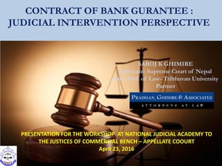 PRESENTATION FOR THE WORKSHOP AT NATIONAL JUDICIAL ACADEMY TO
THE JUSTICES OF COMMERCIAL BENCH – APPELLATE COOURT
April 23, 2016
SAROJ K GHIMIRE
Advocate- Supreme Court of Nepal
Asst. Prof. of Law- Tribhuvan University
Partner
CONTRACT OF BANK GURANTEE :
JUDICIAL INTERVENTION PERSPECTIVE
 