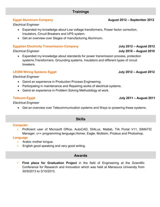 Egypt Aluminum Company August 2012 – September 2012
Electrical Engineer
 Expanded my knowledge about Low voltage transformers, Power factor correction,
Insulators, Circuit Breakers and UPS system.
 Get an overview over Stages of manufacturing Aluminum.
Egyptian Electricity Transmission Company July 2012 – August 2012
Electrical Engineer July 2010 – August 2010
 Expanded my knowledge about standards for power transmission process, protection
systems,Transformers, Grounding systems, Insulators and different types of circuit
breakers.
LEONI Wiring Systems Egypt July 2012 – August 2012
Electrical Engineer
 Gaind an experience in Production Process Engineering.
 Participating in maintenance and Repairing works of electrical systems.
 Gaind an experience in Problem Solving Methodology at work.
Telecom Egypt July 2011 – August 2011
Electrical Engineer
 Get an overview over Telecommunication systems and Ways to powering these systems.
Computer
 Proficient user of Microsoft Office, AutoCAD, DIALux, Matlab, TIA Portal V11, SIMATIC
Manager, c++ programming language,Homer, Eagle, Multisim, Proteus and Photoshop.
Language
 Arabic mother tongue.
 English good speaking and very good writing.
 First place for Graduation Project in the field of Engineering at the Scientific
Conference for Research and Innovation which was held at Mansoura University from
30/9/2013 to 3/10/2013.
Trainings
Skills
Awards
 