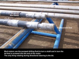 Mud Motor
The Business End
Mud motors use the pumped drilling fluid to turn a shaft and in turn the
bit that is screwed into the end of the motor.
The only thing rotating during directional steering is the bit.
 
