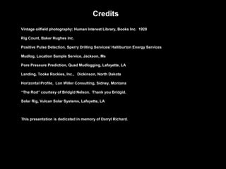 Credits
Vintage oilfield photography: Human Interest Library, Books Inc. 1928
Rig Count, Baker Hughes Inc.
Positive Pulse Detection, Sperry Drilling Services/ Halliburton Energy Services
Mudlog, Location Sample Service, Jackson, Ms
Pore Pressure Prediction, Quad Mudlogging, Lafayette, LA
Landing, Tooke Rockies, Inc., Dickinson, North Dakota
Horizontal Profile, Lon Willer Consulting, Sidney, Montana
“The Rod” courtesy of Bridgid Nelson. Thank you Bridgid.
Solar Rig, Vulcan Solar Systems, Lafayette, LA
This presentation is dedicated in memory of Darryl Richard.
 