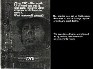 The big rigs were cut up first because
there was no market for rigs capable
of drilling to great depths.
The experienced hands were forced
to try to build new lives- most
swore never to return.
 