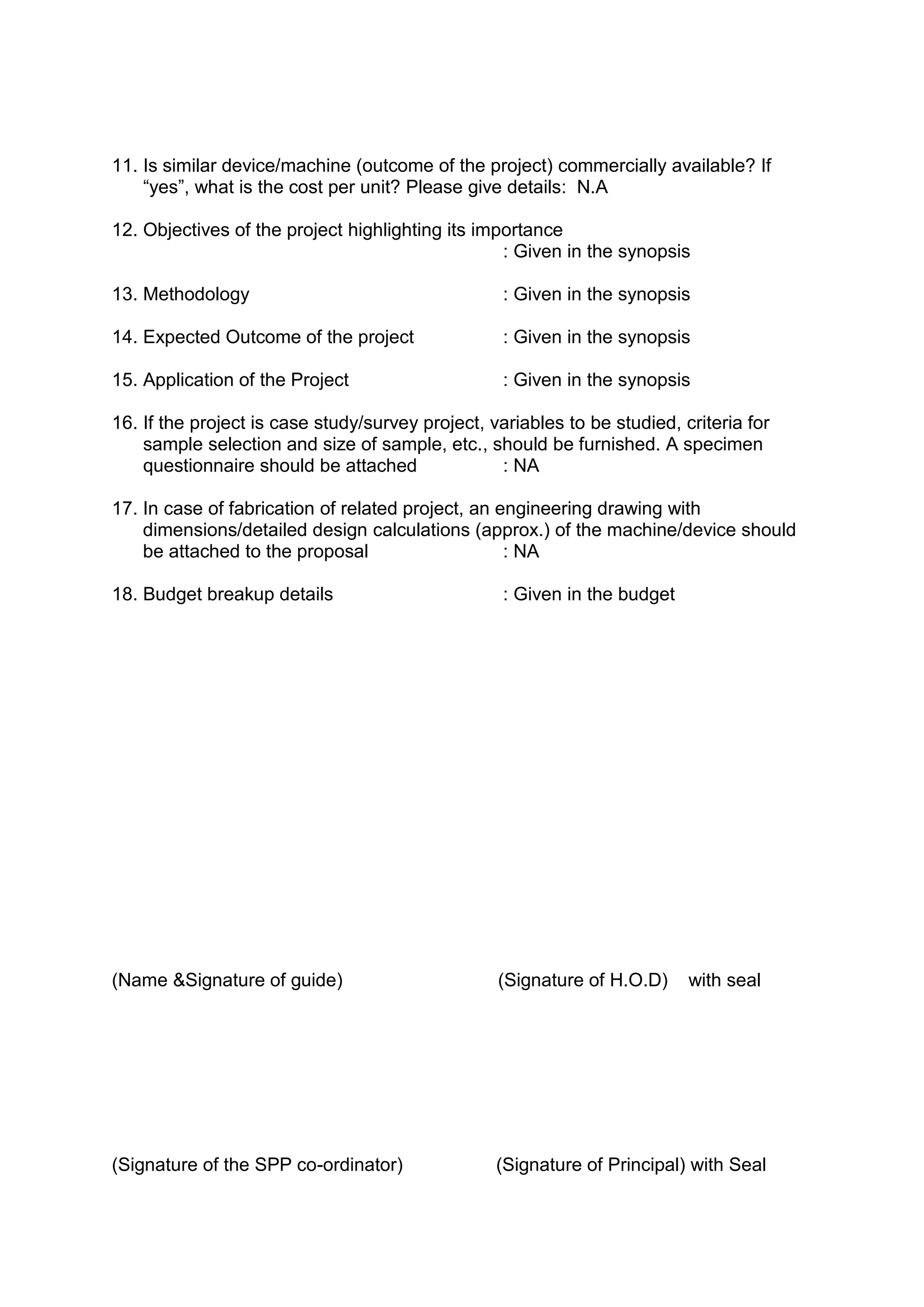 11. Is similar device/machine (outcome of the project) commercially available? If
“yes”, what is the cost per unit? Please give details: N.A
12. Objectives of the project highlighting its importance
: Given in the synopsis
13. Methodology : Given in the synopsis
14. Expected Outcome of the project : Given in the synopsis
15. Application of the Project : Given in the synopsis
16. If the project is case study/survey project, variables to be studied, criteria for
sample selection and size of sample, etc., should be furnished. A specimen
questionnaire should be attached : NA
17. In case of fabrication of related project, an engineering drawing with
dimensions/detailed design calculations (approx.) of the machine/device should
be attached to the proposal : NA
18. Budget breakup details : Given in the budget
(Name &Signature of guide) (Signature of H.O.D) with seal
(Signature of the SPP co-ordinator) (Signature of Principal) with Seal
 
