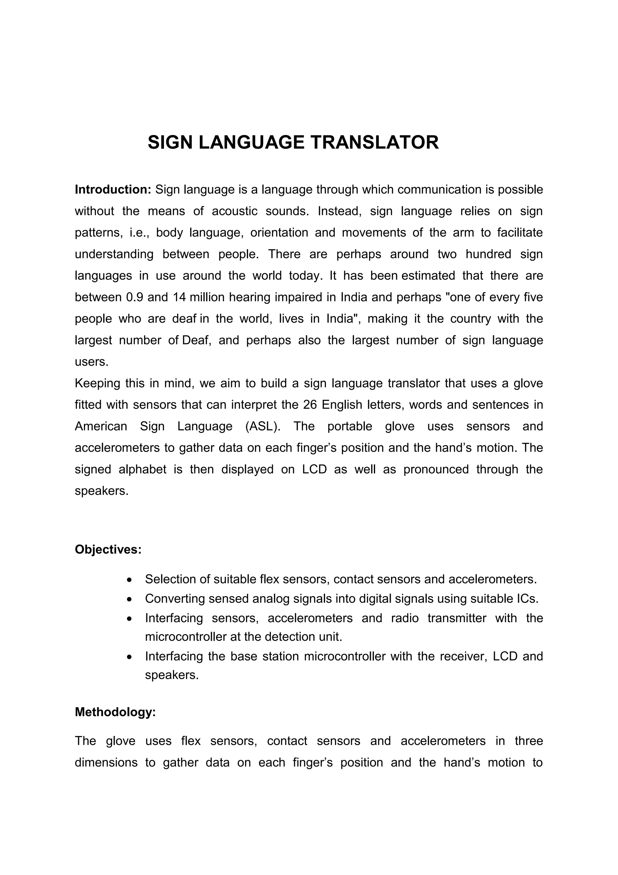 SIGN LANGUAGE TRANSLATOR
Introduction: Sign language is a language through which communication is possible
without the means of acoustic sounds. Instead, sign language relies on sign
patterns, i.e., body language, orientation and movements of the arm to facilitate
understanding between people. There are perhaps around two hundred sign
languages in use around the world today. It has been estimated that there are
between 0.9 and 14 million hearing impaired in India and perhaps "one of every five
people who are deaf in the world, lives in India", making it the country with the
largest number of Deaf, and perhaps also the largest number of sign language
users.
Keeping this in mind, we aim to build a sign language translator that uses a glove
fitted with sensors that can interpret the 26 English letters, words and sentences in
American Sign Language (ASL). The portable glove uses sensors and
accelerometers to gather data on each finger’s position and the hand’s motion. The
signed alphabet is then displayed on LCD as well as pronounced through the
speakers.
Objectives:
 Selection of suitable flex sensors, contact sensors and accelerometers.
 Converting sensed analog signals into digital signals using suitable ICs.
 Interfacing sensors, accelerometers and radio transmitter with the
microcontroller at the detection unit.
 Interfacing the base station microcontroller with the receiver, LCD and
speakers.
Methodology:
The glove uses flex sensors, contact sensors and accelerometers in three
dimensions to gather data on each finger’s position and the hand’s motion to
 