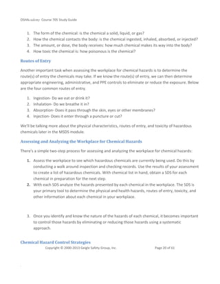 OSHAcademy Course 705 Study Guide
Copyright © 2000-2013 Geigle Safety Group, Inc. Page 20 of 61
.
1. The form of the chemical: is the chemical a solid, liquid, or gas?
2. How the chemical contacts the body: is the chemical ingested, inhaled, absorbed, or injected?
3. The amount, or dose, the body receives: how much chemical makes its way into the body?
4. How toxic the chemical is: how poisonous is the chemical?
Routes of Entry
Another important task when assessing the workplace for chemical hazards is to determine the
route(s) of entry the chemicals may take. If we know the route(s) of entry, we can then determine
appropriate engineering, administrative, and PPE controls to eliminate or reduce the exposure. Below
are the four common routes of entry.
1. Ingestion- Do we eat or drink it?
2. Inhalation- Do we breathe it in?
3. Absorption- Does it pass through the skin, eyes or other membranes?
4. Injection- Does it enter through a puncture or cut?
We'll be talking more about the physical characteristics, routes of entry, and toxicity of hazardous
chemicals later in the MSDS module.
Assessing and Analyzing the Workplace for Chemical Hazards
There's a simple two-step process for assessing and analyzing the workplace for chemical hazards:
1. Assess the workplace to see which hazardous chemicals are currently being used. Do this by
conducting a walk around inspection and checking records. Use the results of your assessment
to create a list of hazardous chemicals. With chemical list in hand, obtain a SDS for each
chemical in preparation for the next step.
2. With each SDS analyze the hazards presented by each chemical in the workplace. The SDS is
your primary tool to determine the physical and health hazards, routes of entry, toxicity, and
other information about each chemical in your workplace.
3. Once you identify and know the nature of the hazards of each chemical, it becomes important
to control those hazards by eliminating or reducing those hazards using a systematic
approach.
Chemical Hazard Control Strategies
 