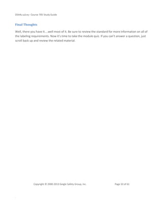 OSHAcademy Course 705 Study Guide
Copyright © 2000-2013 Geigle Safety Group, Inc. Page 33 of 61
.
Final Thoughts
Well, there you have it....well most of it. Be sure to review the standard for more information on all of
the labeling requirements. Now it's time to take the module quiz. If you can't answer a question, just
scroll back up and review the related material.
 