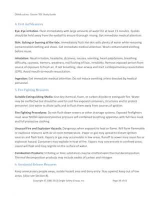 OSHAcademy Course 705 Study Guide
Copyright © 2000-2013 Geigle Safety Group, Inc. Page 39 of 61
.
4. First Aid Measures
Eye: Eye irritation. Flush immediately with large amounts of water for at least 15 minutes. Eyelids
should be held away from the eyeball to ensure thorough rinsing. Get immediate medical attention.
Skin: Itching or burning of the skin. Immediately flush the skin with plenty of water while removing
contaminated clothing and shoes. Get immediate medical attention. Wash contaminated clothing
before reuse.
Inhalation: Nasal irritation, headache, dizziness, nausea, vomiting, heart palpitations, breathing
difficulty, cyanosis, tremors, weakness, red flushing of face, irritability. Remove exposed person from
source of exposure to fresh air. If not breathing, clear airway and start cardiopulmonary resuscitation
(CPR). Avoid mouth-to-mouth resuscitation.
Ingestion: Get immediate medical attention. Do not induce vomiting unless directed by medical
personnel.
5. Fire Fighting Measures
Suitable Extinguishing Media: Use dry chemical, foam, or carbon dioxide to extinguish fire. Water
may be ineffective but should be used to cool fire-exposed containers, structures and to protect
personnel. Use water to dilute spills and to flush them away from sources of ignition.
Fire Fighting Procedures: Do not flush down sewers or other drainage systems. Exposed firefighters
must wear NIOSH-approved positive pressure self-contained breathing apparatus with full-face mask
and full protective clothing.
Unusual Fire and Explosion Hazards: Dangerous when exposed to heat or flame. Will form flammable
or explosive mixtures with air at room temperature. Vapor or gas may spread to distant ignition
sources and flash back. Vapors or gas may accumulate in low areas. Runoff to sewer may cause fire or
explosion hazard. Containers may explode in heat of fire. Vapors may concentrate in confined areas.
Liquid will float and may reignite on the surface of water.
Combustion Products: Irritating or toxic substances may be emitted upon thermal decomposition.
Thermal decomposition products may include oxides of carbon and nitrogen.
6. Accidental Release Measures
Keep unnecessary people away; isolate hazard area and deny entry. Stay upwind; keep out of low
areas. (Also see Section 8).
 