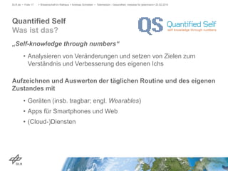 „Self-knowledge through numbers“
• Analysieren von Veränderungen und setzen von Zielen zum
Verständnis und Verbesserung des eigenen Ichs
Aufzeichnen und Auswerten der täglichen Routine und des eigenen
Zustandes mit
• Geräten (insb. tragbar; engl. Wearables)
• Apps für Smartphones und Web
• (Cloud-)Diensten
> Wissenschaft im Rathaus > Andreas Schreiber • Telemedizin - Gesundheit, messbar für jedermann> 23.02.2015DLR.de • Folie 17
Quantified Self
Was ist das?
 