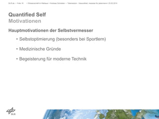 Hauptmotivationen der Selbstvermesser
• Selbstoptimierung (besonders bei Sportlern)
• Medizinische Gründe
• Begeisterung für moderne Technik
> Wissenschaft im Rathaus > Andreas Schreiber • Telemedizin - Gesundheit, messbar für jedermann> 23.02.2015DLR.de • Folie 18
Quantified Self
Motivationen
 