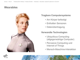 Wearables
DLR.de • Folie 21 > Wissenschaft im Rathaus > Andreas Schreiber • Telemedizin - Gesundheit, messbar für jedermann> 23.02.2015
Tragbare Computersysteme
• Am Körper befestigt
• Enthalten Sensoren
• Datenübertragung
Verwandte Technologien
• Ubiquitious Computing
(allgegenwärtige Computer)
• Pervasive Computing und
Internet of Things
• Mensch-Maschine-Interaktion
 