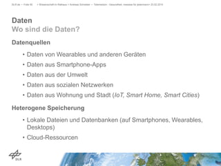 Datenquellen
• Daten von Wearables und anderen Geräten
• Daten aus Smartphone-Apps
• Daten aus der Umwelt
• Daten aus sozialen Netzwerken
• Daten aus Wohnung und Stadt (IoT, Smart Home, Smart Cities)
Heterogene Speicherung
• Lokale Dateien und Datenbanken (auf Smartphones, Wearables,
Desktops)
• Cloud-Ressourcen
> Wissenschaft im Rathaus > Andreas Schreiber • Telemedizin - Gesundheit, messbar für jedermann> 23.02.2015DLR.de • Folie 50
Daten
Wo sind die Daten?
 