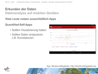 Viele Leute nutzen ausschließlich Apps
Quantified-Self-Apps
• Sollten Visualisierung haben
• Sollten Daten analysieren
z.B. Korrelationen
> Wissenschaft im Rathaus > Andreas Schreiber • Telemedizin - Gesundheit, messbar für jedermann> 23.02.2015DLR.de • Folie 63
Erkunden der Daten
Datenanalyse auf mobilen Geräten
App: BlutdruckBegleiter, http://blutdruckbegleiter.de
 