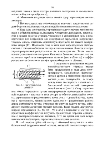 10
вихревых токов в стали статора, явлением гистерезиса и насыщением
магнитной цепи пренебрегаем);
4. Магнитная индукция имеет только одну нормальную состав-
ляющую;
5. Несинусоидальные периодические величины представлены ря-
дом Фурье и анализируются для каждой гармоники в отдельности.
6. Еще одно допущение, упрощающее задачу расчета магнитного
поля и обеспечивающее выполнение четвертого допущения, заключа-
ется в замене обмотки статора, уложенной в специальные пазы и под-
ключенной под постоянное или многофазное переменное напряжение,
токовым слоем, имеющим одинаковую плотность по высоте воздуш-
ного зазора [17]. Плотность тока в этом слое определенным образом
связана с токами в обмотках статора и числом витков обмоток статора,
характеризующими распределение их в пространстве. Такая замена
используется многими авторами. Она имеет большое значение, так как
позволяет перейти от интегральных величин (ток в обмотке) к диффе-
ренциальным (плотность тока) и при необходимости обратно.
В результате упрощенная модель
электромагнитного тормоза может
быть представлена в виде двух полу-
пространств, заполненных ферромаг-
нитной средой с магнитной проницае-
мостью μ→, движущейся в зазоре
между ними со скорость v вдоль оси х
бесконечной немагнитной токопрово-
дящей полосы (рис.1). Силу торможе-
ния можно определить путем интегрирования произведения магнит-
ной индукции и плотности тока ротора по объему движущейся поло-
сы, ограниченному расстояниями: вдоль оси у – длиной ротора, вдоль
оси z расстоянием, равным зазору, вдоль оси х – расстоянием, равном
длине окружности ротора. Умножая эту силу на радиус ротора, опре-
деляют электромагнитный момент тормоза. Такая модель достаточно
широко применяется [17, 66, 85 – 96 и др.] и позволяет с учетом по-
правочных коэффициентов получать сравнительно хорошее совпаде-
ние с экспериментальными данными. В то же время она дает ясную
взаимосвязь параметров, переменных и выходных величин.
В этой модели зубчатый статор с обмоткой представлен в виде
бесконечной ферромагнитной полосы, имеющей относительную маг-
δ
J1 J2
z
x
vr
q
Рис. 1.1. Расчетная схема
АМПНР
Copyright ОАО «ЦКБ «БИБКОМ» & ООО «Aгентство Kнига-Cервис»
 