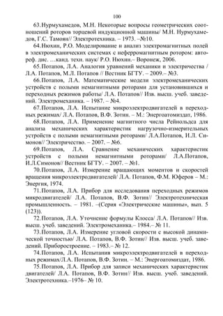 100
63.Нурмухамедов, М.Н. Некоторые вопросы геометрических соот-
ношений роторов торцевой индукционной машины/ М.Н. Нурмухаме-
дов, Г.С. Тамоян// Электротехника. – 1973. –№10.
64.Нюхин, Р.О. Моделирование и анализ электромагнитных полей
в электромеханических системах с неферромагнитным ротором: авто-
реф. дис. …канд. техн. наук/ Р.О. Нюхин.– Воронеж, 2006.
65.Потапов, Л.А. Аналогия уравнений механики и электричества /
Л.А. Потапов, М.Л. Потапов // Вестник БГТУ. – 2009.– №3.
66.Потапов, Л.А. Математические модели электромеханических
устройств с полыми немагнитными роторами для установившихся и
переходных режимов работы/ Л.А. Потапов// Изв. высш. учеб. заведе-
ний. Электромеханика. – 1987. – №4.
67.Потапов, Л.А. Испытание микроэлектродвигателей в переход-
ных режимах/ Л.А. Потапов, В.Ф. Зотин. – М.: Энергоатомиздат, 1986.
68.Потапов, Л.А. Применение магнитного числа Рейнольдса для
анализа механических характеристик нагрузочно-измерительных
устройств с полыми немагнитными роторами/ Л.А.Потапов, И.Л. Си-
монов// Электричество. – 2007. – №6.
69.Потапов, Л.А. Сравнение механических характеристик
устройств с полыми немагнитными роторами/ Л.А.Потапов,
И.Л.Симонов// Вестник БГТУ. – 2007. – №1.
70.Потапов, Л.А. Измерение вращающих моментов и скоростей
вращения микроэлектродвигателей/ Л.А. Потапов, Ф.М. Юферов – М.:
Энергия, 1974.
71.Потапов, Л.А. Прибор для исследования переходных режимов
микродвигателей/ Л.А. Потапов, В.Ф. Зотин// Электротехническая
промышленность. – 1981. –(Серия «Электрические машины», вып. 5
(123)).
72.Потапов, Л.А. Уточнение формулы Клосса/ Л.А. Потапов// Изв.
высш. учеб. заведений. Электромеханика.– 1984.– № 11.
73.Потапов, Л.А. Измерение угловой скорости с высокой динами-
ческой точностью/ Л.А. Потапов, В.Ф. Зотин// Изв. высш. учеб. заве-
дений. Приборостроение. – 1983.– № 12.
74.Потапов, Л.А. Испытания микроэлектродвигателей в переход-
ных режимах/Л.А. Потапов, В.Ф. Зотин. – М.: Энергоатомиздат, 1986.
75.Потапов, Л.А. Прибор для записи механических характеристик
двигателей/ Л.А. Потапов, В.Ф. Зотин// Изв. высш. учеб. заведений.
Электротехника.–1976– № 10.
Copyright ОАО «ЦКБ «БИБКОМ» & ООО «Aгентство Kнига-Cервис»
 