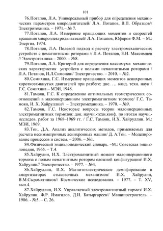 101
76.Потапов, Л.А. Универсальный прибор для определения механи-
ческих параметров микродвигателей/ Л.А. Потапов, В.П. Образцов//
Электротехника. – 1971.– № 7.
77.Потапов, Л.А. Измерение вращающих моментов и скоростей
вращения микроэлектродвигателей/ Л.А. Потапов, Юферов Ф.М. – М.:
Энергия, 1974.
78.Потапов, Л.А. Полевой подход к расчету электромеханических
устройств с немагнитными роторами // Л.А. Потапов, Е.И. Максимцев
// Электротехника – 2000. – №8.
79.Потапов, Л.А. Критерий для определения максимума механиче-
ских характеристик устройств с полыми немагнитными роторами /
Л.А. Потапов, И.Л.Симонов// Электричество. – 2010. – №2.
80.Сомихина, Г.С. Измерение вращающих моментов асинхронных
короткозамкнутых двигателей при разбеге: дис. … канд. техн. наук /
Г.С. Сомихина.– МЭИ, 1948.
81.Тамоян, Г.С. К определению оптимальных геометрических со-
отношений в малоинерционном электромагнитном тормозе/ Г.С. Та-
моян, И. Х. Хайруллин// – Электромеханика. – 1970. – №9.
82.Тамоян, Г.С. Некоторые вопросы теории малоинерционных
электромагнитных тормозов: док. научн.-техн.конф. по итогам научн.-
исследов. работ за 1968–1969 гг. / Г.С. Тамоян, И.Х. Хайруллин. М.:
МЭИ, 1969.
83.Тон, Д.А. Анализ аналитических методов, применяемых для
расчета несимметричных асинхронных машин/ Д. А.Тон. – Моделиро-
вание процессов и систем. – 2006. – №1.
84.Физический энциклопедический словарь. –М.: Советская энцик-
лопедия, 1965. – Т.4.
85.Хайрулин, И.Х. Электромагнитный момент малоинерционного
тормоза с полым немагнитным ротором сложной конфигурации/ И.Х.
Хайрулин// Электричество. – 1977. – №4.
86.Хайруллин, И.Х. Магнитоэлектрическое демпфирование в
амортизаторах стыковочных механизмов/ И.Х. Хайрулин,
В.М.Сыромятников// Космические исследования. – 1977. – Т. ХV,
вып.4.
87.Хайруллин, И.Х. Управляемый электромагнитный тормоз/ И.Х.
Хайрулин, Ф.Р. Имагилов, Д.И. Батыргареев// Машиностроитель. –
1986. - №5. – С. 26.
Copyright ОАО «ЦКБ «БИБКОМ» & ООО «Aгентство Kнига-Cервис»
 