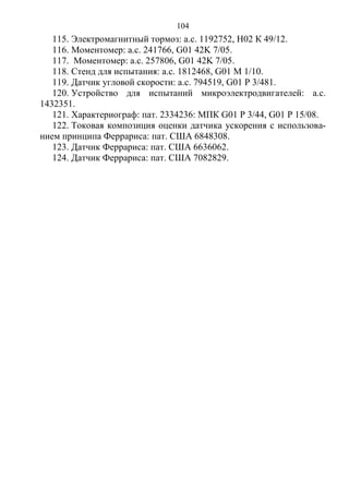 104
115. Электромагнитный тормоз: а.с. 1192752, Н02 К 49/12.
116. Моментомер: а.с. 241766, G01 42K 7/05.
117. Моментомер: а.с. 257806, G01 42K 7/05.
118. Стенд для испытания: а.с. 1812468, G01 М 1/10.
119. Датчик угловой скорости: а.с. 794519, G01 Р 3/481.
120. Устройство для испытаний микроэлектродвигателей: а.с.
1432351.
121. Характериограф: пат. 2334236: МПК G01 Р 3/44, G01 Р 15/08.
122. Токовая композиция оценки датчика ускорения с использова-
нием принципа Феррариса: пат. США 6848308.
123. Датчик Феррариса: пат. США 6636062.
124. Датчик Феррариса: пат. США 7082829.
Copyright ОАО «ЦКБ «БИБКОМ» & ООО «Aгентство Kнига-Cервис»
 