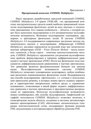 106
Приложение 1
Программный комплекс COMSOL Multiphysics
Пакет программ, разработанных шведской компанией COMSOL,
COMSOL Multiphysics 3.4 (ранее FEMLAB) –это программный ком-
плекс инструментальных средств новой наиболее применяемой техно-
логии моделирования физических полей во всех научных и техниче-
ских приложениях. Его главная особенность – лёгкость, с которой мо-
жет быть выполнено моделирование и его неограниченные мультифи-
зические возможности. Возможно моделирование одномерных, дву-
мерных и трёхмерных физических полей. В системе COMSOL
Multiphysics 3.4 поддерживаются современные численные методы ма-
тематического анализа в моделировании. Аббревиатура COMSOL
Multiphysics дословно переводится на русский язык как «конечноэле-
ментная лаборатория» (FEM – Finite Elements Method – метод конеч-
ных элементов, а более строго – комплекс конечноэлементных мето-
дов). COMSOL Multiphysics предназначен для решения мультифизиче-
ских проблем, формулируемых в терминах дифференциальных урав-
нений в частных производных (PDE). Почти все физические поля опи-
сываются дифференциальными уравнениями в частных производных.
Эти уравнения являются фундаментальным базисом для законов
науки. Мультифизические возможности системы COMSOL
Multiphysics позволяют одновременно моделировать любую комбина-
цию различных взаимосвязанных физических полей. Поддерживается
два способа моделирования: «физическое», т.е. готовые к использова-
нию прикладные режимы, в которых можно просто задавать парамет-
ры и характеристики материальных свойств среды, и «уравнение-
основанные», позволяющие в явной форме задавать дифференциаль-
ные уравнения в частных производных и пространственные распреде-
ления их параметров. Используя мультифизические возможности,
можно комбинировать оба способа моделирования. Графический ин-
терфейс пользователя COMSOL Multiphysics позволяет включать в
геометрические модели объекты, созданные в системах автоматизиро-
ванного проектирования (CAD), обеспечивает автоматическую гене-
рацию конечноэлементной сетки, поддерживает функции решения
PDE, визуализацию и постпроцессорную обработку решения PDE.
Copyright ОАО «ЦКБ «БИБКОМ» & ООО «Aгентство Kнига-Cервис»
 