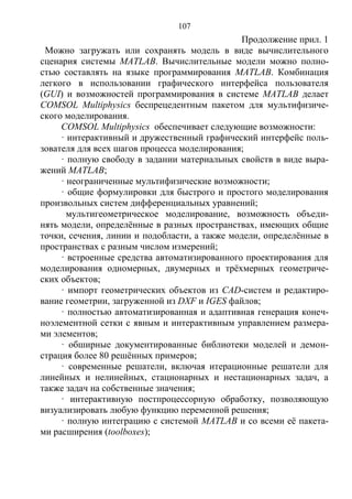 107
Продолжение прил. 1
Можно загружать или сохранять модель в виде вычислительного
сценария системы MATLAB. Вычислительные модели можно полно-
стью составлять на языке программирования MATLAB. Комбинация
легкого в использовании графического интерфейса пользователя
(GUI) и возможностей программирования в системе MATLAB делает
COMSOL Multiphysics беспрецедентным пакетом для мультифизиче-
ского моделирования.
COMSOL Multiphysics обеспечивает следующие возможности:
· интерактивный и дружественный графический интерфейс поль-
зователя для всех шагов процесса моделирования;
· полную свободу в задании материальных свойств в виде выра-
жений MATLAB;
· неограниченные мультифизические возможности;
· общие формулировки для быстрого и простого моделирования
произвольных систем дифференциальных уравнений;
мультигеометрическое моделирование, возможность объеди-
нять модели, определённые в разных пространствах, имеющих общие
точки, сечения, линии и подобласти, а также модели, определённые в
пространствах с разным числом измерений;
· встроенные средства автоматизированного проектирования для
моделирования одномерных, двумерных и трёхмерных геометриче-
ских объектов;
· импорт геометрических объектов из CAD-систем и редактиро-
вание геометрии, загруженной из DXF и IGES файлов;
· полностью автоматизированная и адаптивная генерация конеч-
ноэлементной сетки с явным и интерактивным управлением размера-
ми элементов;
· обширные документированные библиотеки моделей и демон-
страция более 80 решённых примеров;
· современные решатели, включая итерационные решатели для
линейных и нелинейных, стационарных и нестационарных задач, а
также задач на собственные значения;
· интерактивную постпроцессорную обработку, позволяющую
визуализировать любую функцию переменной решения;
· полную интеграцию с системой MATLAB и со всеми её пакета-
ми расширения (toolboxes);
Copyright ОАО «ЦКБ «БИБКОМ» & ООО «Aгентство Kнига-Cервис»
 